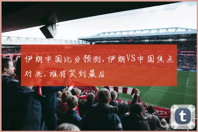 伊朗中国比分预测,伊朗VS中国焦点对决,谁将笑到最后