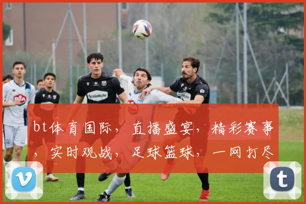 bt体育国际，直播盛宴，精彩赛事，实时观战，足球篮球，一网打尽，不容错过
