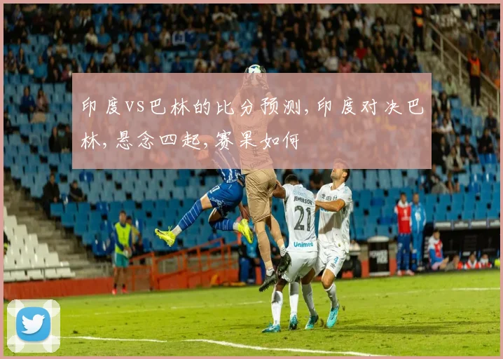印度vs巴林的比分预测,印度对决巴林,悬念四起,赛果如何