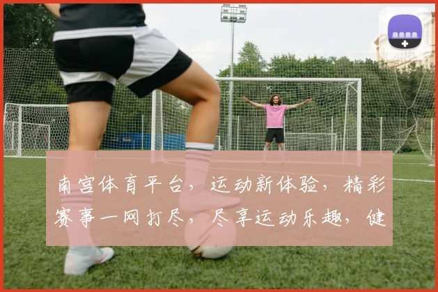 南宫体育平台，运动新体验，精彩赛事一网打尽，尽享运动乐趣，健身好帮手