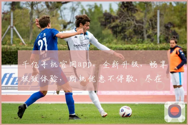 千亿手机官网app，全新升级，畅享极致体验，购机优惠不停歇，尽在官方应用