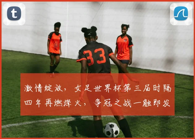 激情绽放，女足世界杯第三届时隔四年再燃烽火，争冠之战一触即发